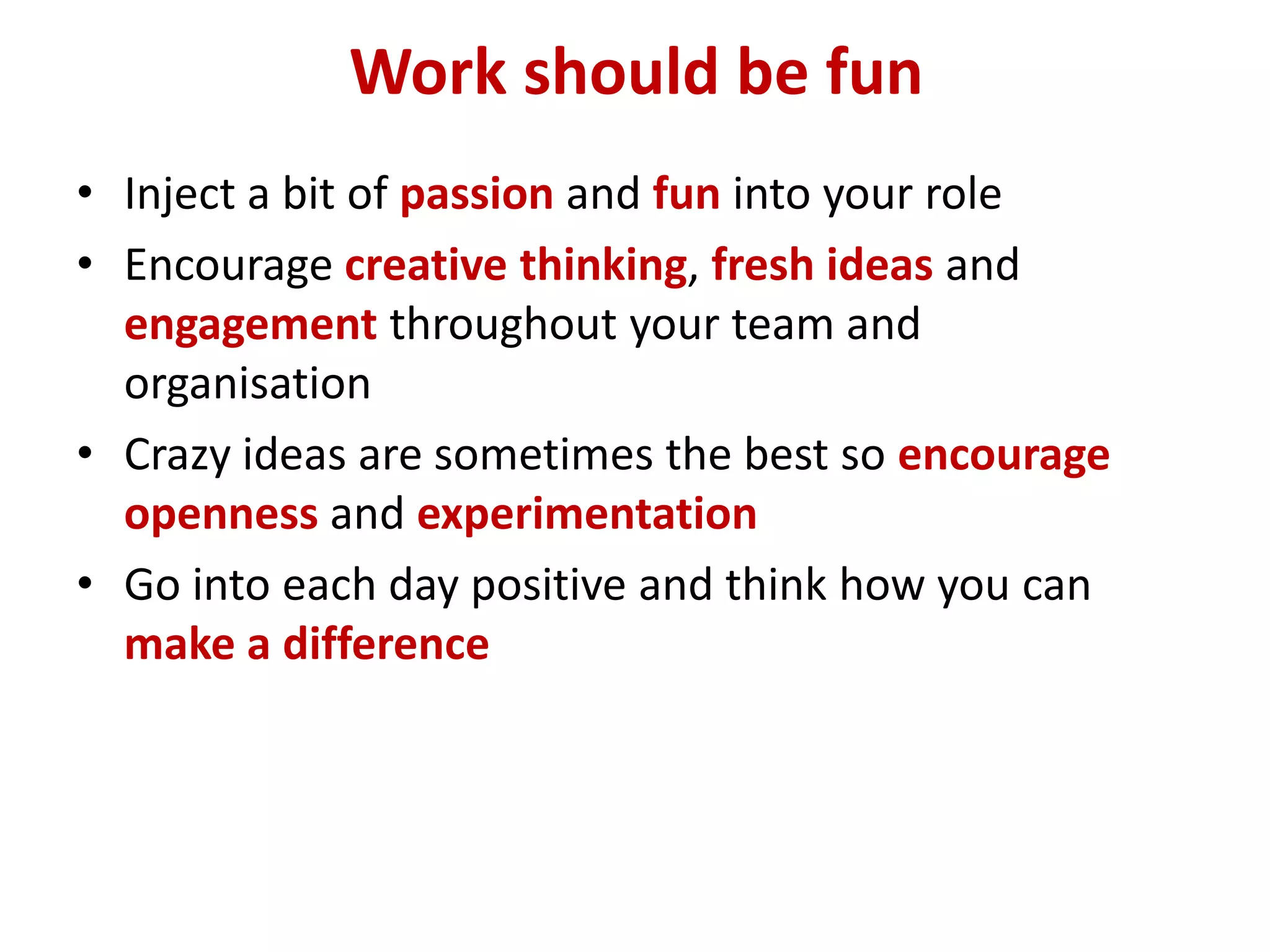 Work should be fun
• Inject a bit of passion and fun into your role
• Encourage creative thinking, fresh ideas and
  engagement throughout your team and
  organisation
• Crazy ideas are sometimes the best so encourage
  openness and experimentation
• Go into each day positive and think how you can
  make a difference
 