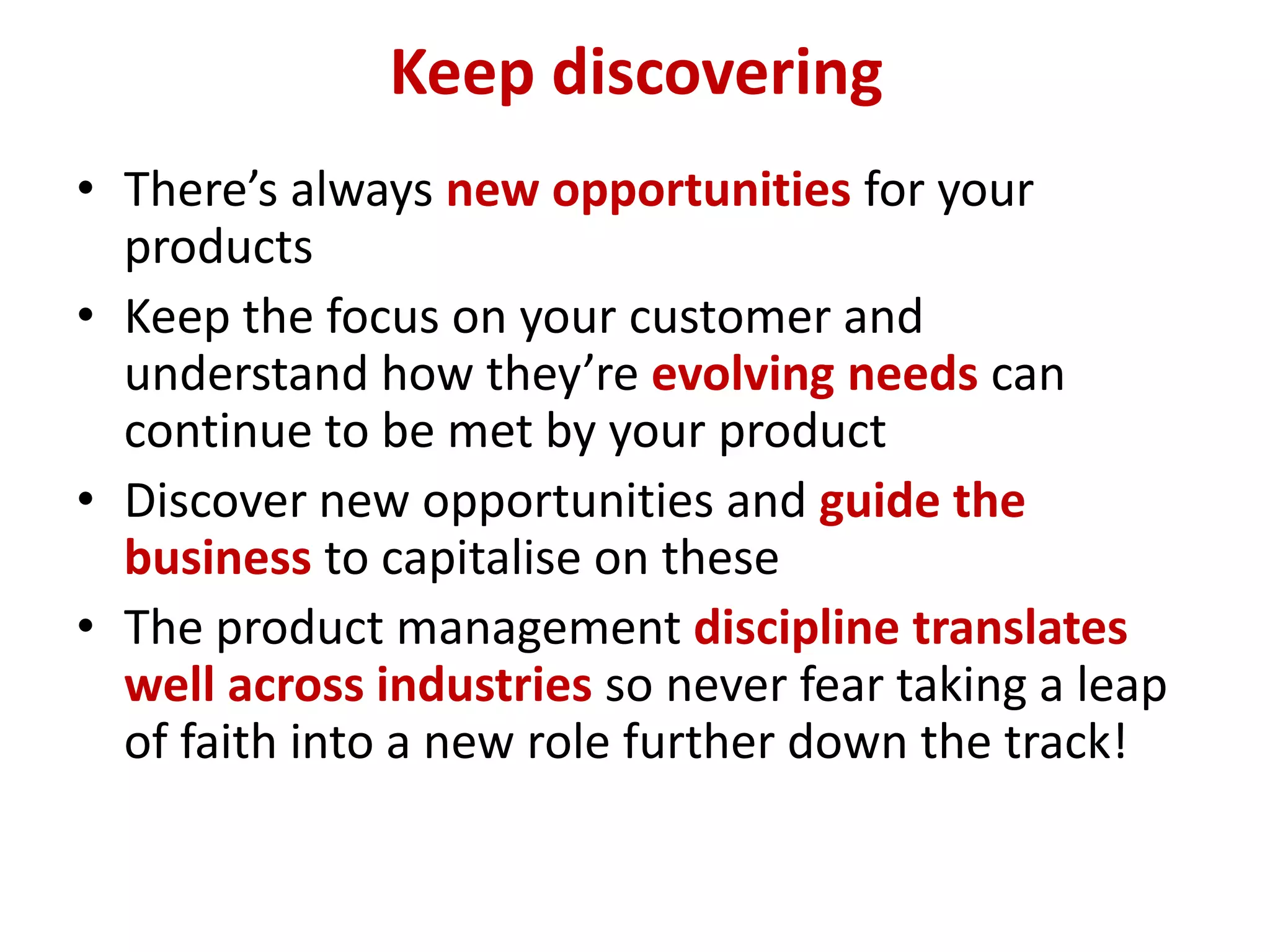 Keep discovering
• There’s always new opportunities for your
  products
• Keep the focus on your customer and
  understand how they’re evolving needs can
  continue to be met by your product
• Discover new opportunities and guide the
  business to capitalise on these
• The product management discipline translates
  well across industries so never fear taking a leap
  of faith into a new role further down the track!
 