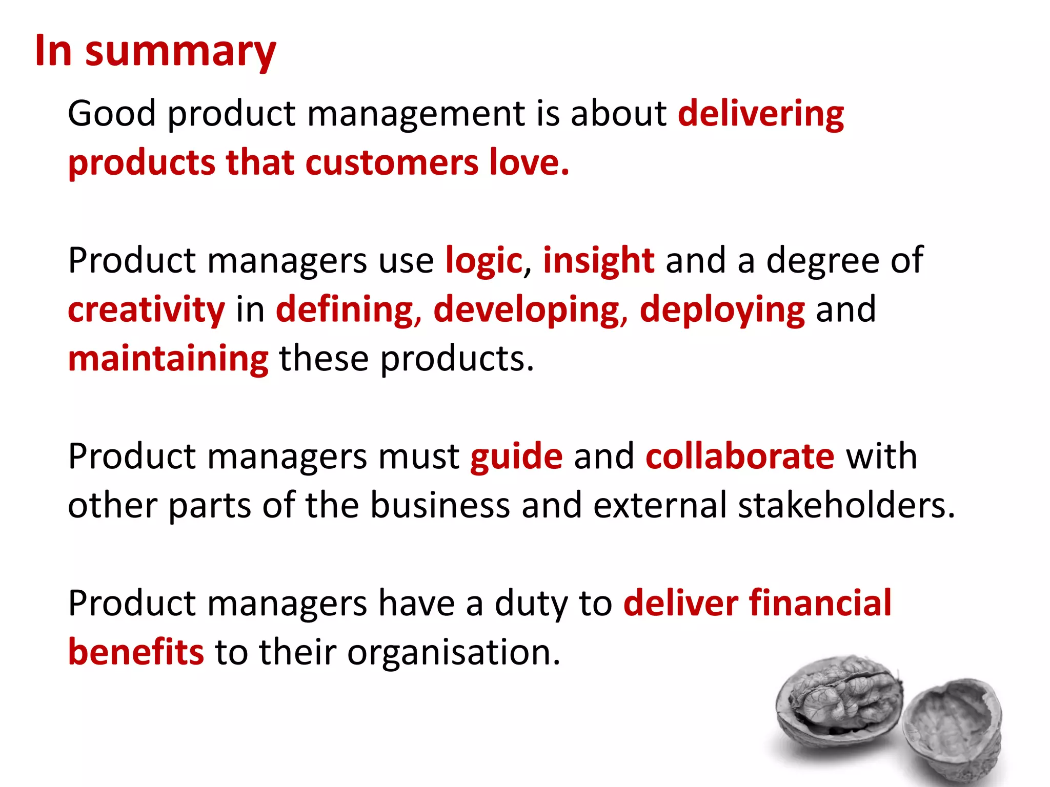 In summary
 Good product management is about delivering
 products that customers love.

 Product managers use logic, insight and a degree of
 creativity in defining, developing, deploying and
 maintaining these products.

 Product managers must guide and collaborate with
 other parts of the business and external stakeholders.

 Product managers have a duty to deliver financial
 benefits to their organisation.
 