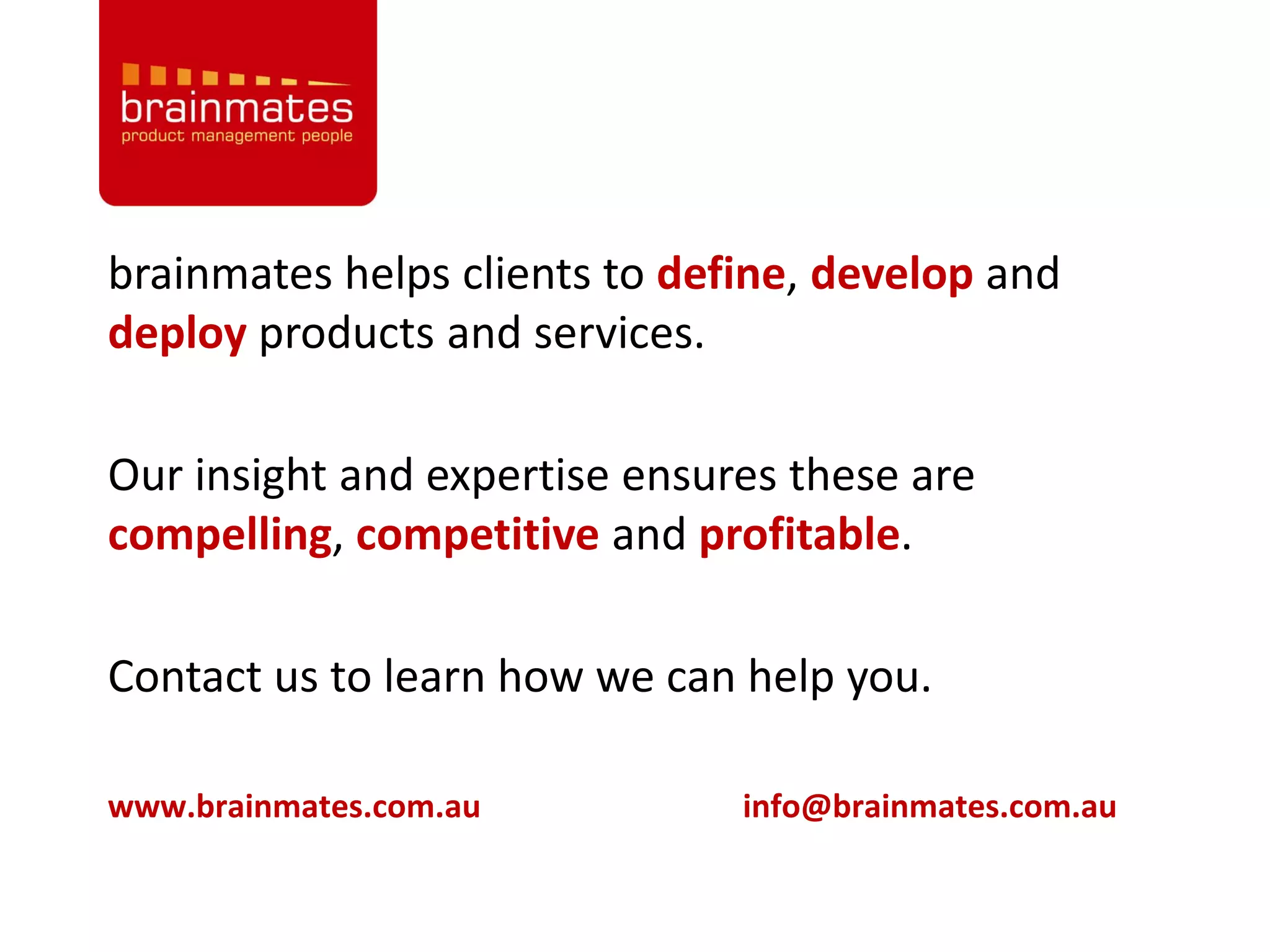 brainmates helps clients to define, develop and
deploy products and services.

Our insight and expertise ensures these are
compelling, competitive and profitable.

Contact us to learn how we can help you.

www.brainmates.com.au          info@brainmates.com.au
 