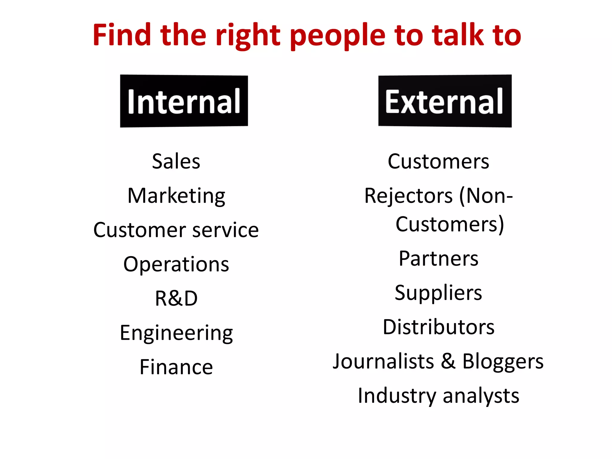 Find the right people to talk to


     Sales              Customers
   Marketing          Rejectors (Non-
Customer service         Customers)
   Operations            Partners
      R&D                Suppliers
  Engineering           Distributors
    Finance        Journalists & Bloggers
                     Industry analysts
 