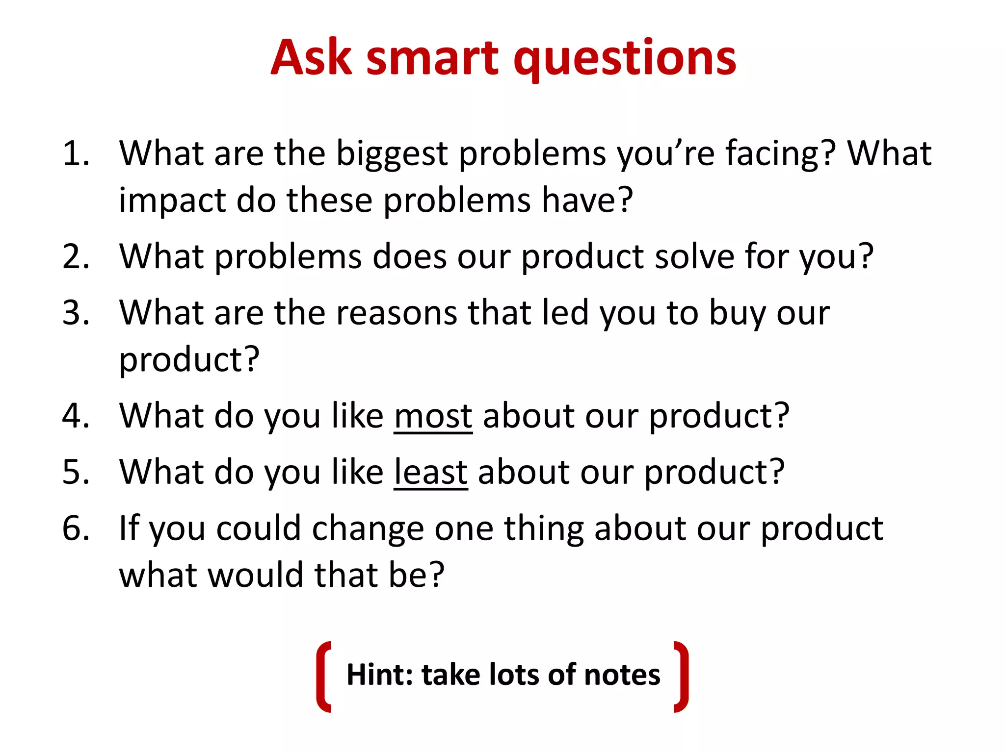 Ask smart questions
1. What are the biggest problems you’re facing? What
   impact do these problems have?
2. What problems does our product solve for you?
3. What are the reasons that led you to buy our
   product?
4. What do you like most about our product?
5. What do you like least about our product?
6. If you could change one thing about our product
   what would that be?

                Hint: take lots of notes
 