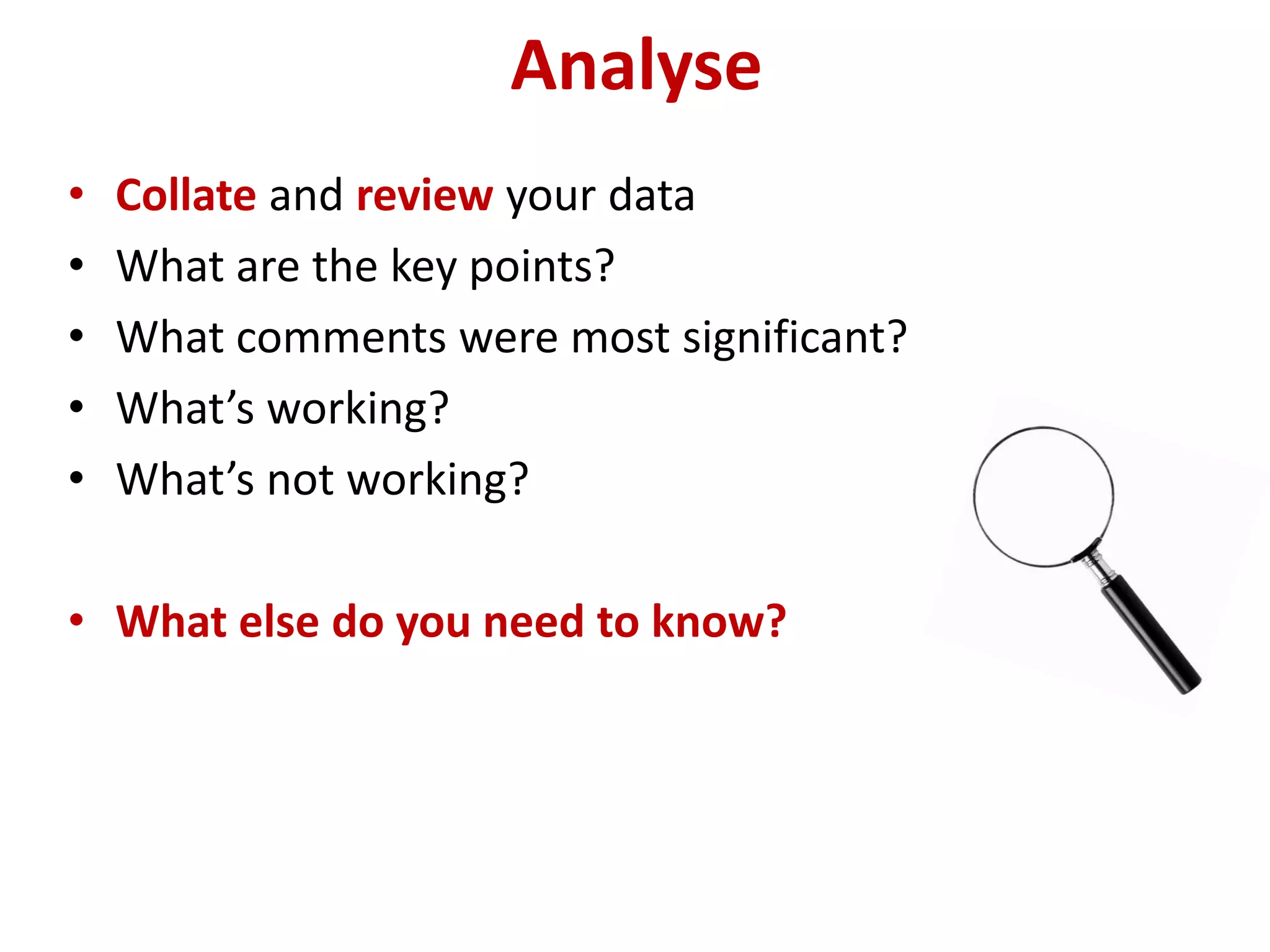 Analyse
•   Collate and review your data
•   What are the key points?
•   What comments were most significant?
•   What’s working?
•   What’s not working?

• What else do you need to know?
 