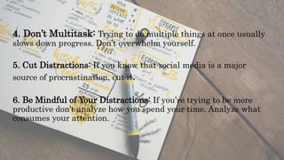 4. Don’t Multitask: Trying to do multiple things at once usually
slows down progress. Don’t overwhelm yourself.
5. Cut Distractions: If you know that social media is a major
source of procrastination, cut it.
6. Be Mindful of Your Distractions: If you’re trying to be more
productive don’t analyze how you spend your time. Analyze what
consumes your attention.
 