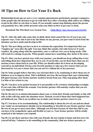 Page 1 of 2



10 Tips on How to Get Your Ex Back
Relationship break ups are now a very common phenomenon particularly amongst youngsters.
Some people take the decision to get on with their lives after a breakup while others are willing
to put in the effort to win their ex back. If you actually cannot stop thinking about the person
you genuinely love, this article presents some easy hints on how to get your ex back.
    Download The Win Back Love System Now.            Click Here! http://tinyurl.com/GetGirl101


Tip #1: After the split, take some time to think about what caused the two of you to go your
separate ways. Your aim is not to lay the blame on any person, you just want to learn from the
mistakes you have made and develop in life.
Tip #2: The next thing you have to do is to welcome the separation. It is important that you
"toughen up" soon after the split. You may think this sounds a bit cold, however it works
wonders. By going along with the separation, your ex will not view you as being needy. This
will result in a change in psyche. When people cannot have something, they desire it the more.
Tip #3: After you have parted ways with your partner, you should not keep calling him or her
and telling them how important they are to you. if you do this, you let them know that you are
anxious to have them back in your life. What you should rather do is focus on developing
yourself as an individual. Pursue your favorite pastime or take up a few courses that you are
interested in. Let you ex know that you can survive without his or her presence.
Tip #4: Some people believe that they can win back their ex by continuing to show them acts of
kindness so as to impress them. This is definitely not true. Do not forget that your relationship
fell apart because your former partner needed a break from you. Thus stop going after them.
Let him or her return to you.
Tip #5: You have to be patient because it is not possible to fix a broken relationship overnight.
If you wait, time will heal the wounds. You former partner will someday realize that you are
very important to them.
Tip #6: Do not try to obtain information about your ex from their friends and family as this will
only as this will only make the situation worse. Instead, reveal to them that what happened has
not bothered you. This is an excellent way to make your former partner return to you.
Tip #7: You have to be accommodating. The relationship is about the two of you and not about
you. Under no circumstances should you be demanding or forceful of your former partner when
the two of you get to meet each other. Although you feel hurt because of what they did to you,
you have to be sympathetic, open and flexible to your ex. Your former partner will be totally
surprised at the manner you respond.
Tip #8: Go out there and have fun with your friends. Do not remain at home and feel sorry for
yourself all day. Volunteer to do something in the community, find new leisure pursuits, or
 