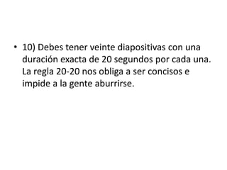 • 10) Debes tener veinte diapositivas con una
duración exacta de 20 segundos por cada una.
La regla 20-20 nos obliga a ser concisos e
impide a la gente aburrirse.
 