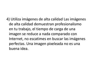 4) Utiliza imágenes de alta calidad Las imágenes
de alta calidad demuestran profesionalismo
en tu trabajo, el tiempo de carga de una
imagen se reduce a nada comparado con
Internet, no escatimes en buscar las imágenes
perfectas. Una imagen pixeleada no es una
buena idea.
 