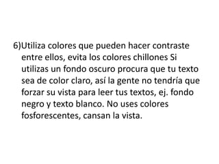 6)Utiliza colores que pueden hacer contraste
entre ellos, evita los colores chillones Si
utilizas un fondo oscuro procura que tu texto
sea de color claro, así la gente no tendría que
forzar su vista para leer tus textos, ej. fondo
negro y texto blanco. No uses colores
fosforescentes, cansan la vista.
 