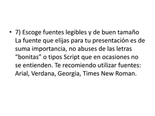 • 7) Escoge fuentes legibles y de buen tamaño
La fuente que elijas para tu presentación es de
suma importancia, no abuses de las letras
“bonitas” o tipos Script que en ocasiones no
se entienden. Te recomiendo utilizar fuentes:
Arial, Verdana, Georgia, Times New Roman.
 