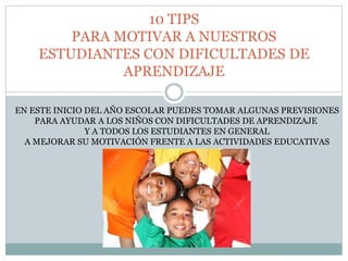 10 TIPS
PARA MOTIVAR A NUESTROS
ESTUDIANTES CON DIFICULTADES DE
APRENDIZAJE
EN ESTE INICIO DEL AÑO ESCOLAR PUEDES TOMAR ALGUNAS PREVISIONES
PARA AYUDAR A LOS NIÑOS CON DIFICULTADES DE APRENDIZAJE
Y A TODOS LOS ESTUDIANTES EN GENERAL
A MEJORAR SU MOTIVACIÓN FRENTE A LAS ACTIVIDADES EDUCATIVAS
 