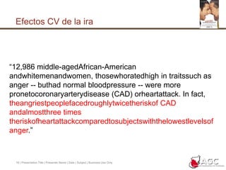 Efectos CV de la ira16 | Presentation Title | Presenter Name | Date | Subject | Business Use Only“12,986 middle-agedAfrican-American andwhitemenandwomen, thosewhoratedhigh in traitssuch as anger -- buthad normal bloodpressure -- were more pronetocoronaryarterydisease (CAD) orheartattack. In fact, theangriestpeoplefacedroughlytwicetheriskof CAD andalmostthree times theriskofheartattackcomparedtosubjectswiththelowestlevelsofanger.”
