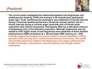 19 | Presentation Title | Presenter Name | Date | Subject | Business Use Only¡Perdona!The current study investigated the relationship between trait forgiveness and cardiovascular reactivity (CVR) and recovery in 99 normotensive participants (mean age = 33.8). Cardiovascular parameters were obtained at 2-minute intervals during a 10-minute baseline period and a 20-minute recovery period, and at 1-minute intervals during a 4-minute anger recall task and a 4-minute serial subtraction task without harassment. Participants filled out a self-report measure of forgiveness prior to the laboratory procedure. Although forgiveness was not related to CVR, higher levels of trait forgiveness were predictive of lower diastolic blood pressure (DBP) at baseline (p < .02) and faster DBP recovery (p < .003). Findings suggest that forgiveness may be related to overall reductions in blood pressure levels and may aid in cardiovascular recovery from stress. The results also provide preliminary evidence that forgiveness may impact cardiovascular health not through a myocardial or vascular pathway, but through another mechanism.International Journal of Psychophysiology. Volume 65, Issue 2, Pages 87-176 (August 2007) 