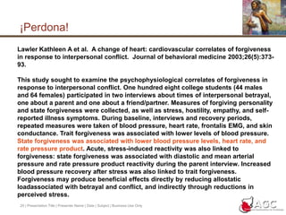 20 | Presentation Title | Presenter Name | Date | Subject | Business Use Only¡Perdona!Lawler Kathleen A et al.  A change of heart: cardiovascular correlates of forgiveness in response to interpersonal conflict.  Journal of behavioral medicine 2003;26(5):373-93.This study sought to examine the psychophysiological correlates of forgiveness in response to interpersonal conflict. One hundred eight college students (44 males and 64 females) participated in two interviews about times of interpersonal betrayal, one about a parent and one about a friend/partner. Measures of forgiving personality and state forgiveness were collected, as well as stress, hostility, empathy, and self-reported illness symptoms. During baseline, interviews and recovery periods, repeated measures were taken of blood pressure, heart rate, frontalis EMG, and skin conductance. Trait forgiveness was associated with lower levels of blood pressure. State forgiveness was associated with lower blood pressure levels, heart rate, and rate pressure product. Acute, stress-induced reactivity was also linked to forgiveness: state forgiveness was associated with diastolic and mean arterial pressure and rate pressure product reactivity during the parent interview. Increased blood pressure recovery after stress was also linked to trait forgiveness. Forgiveness may produce beneficial effects directly by reducing allostatic loadassociated with betrayal and conflict, and indirectly through reductions in perceived stress.