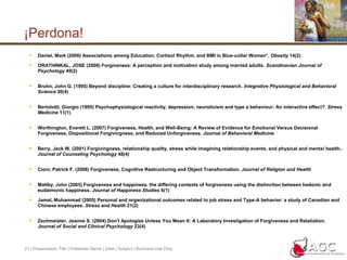 21 | Presentation Title | Presenter Name | Date | Subject | Business Use Only¡Perdona!Daniel, Mark (2006) Associations among Education, Cortisol Rhythm, and BMI in Blue-collar Women*. Obesity 14(2)ORATHINKAL, JOSE (2008) Forgiveness: A perception and motivation study among married adults. Scandinavian Journal of Psychology 49(2)Bruhn, John G. (1995) Beyond discipline: Creating a culture for interdisciplinary research. Integrative Physiological and Behavioral Science 30(4)Bertolotti, Giorgio (1995) Psychophysiological reactivity, depression, neuroticism and type a behaviour: An interactive effect?. Stress Medicine 11(1)Worthington, Everett L. (2007) Forgiveness, Health, and Well-Being: A Review of Evidence for Emotional Versus Decisional Forgiveness, Dispositional Forgivingness, and Reduced Unforgiveness. Journal of Behavioral MedicineBerry, Jack W. (2001) Forgivingness, relationship quality, stress while imagining relationship events, and physical and mental health.. Journal of Counseling Psychology 48(4)Cioni, Patrick F. (2006) Forgiveness, Cognitive Restructuring and Object Transformation. Journal of Religion and HealthMaltby, John (2005) Forgiveness and happiness. the differing contexts of forgiveness using the distinction between hedonic and eudaimonic happiness. Journal of Happiness Studies 6(1)Jamal, Muhammad (2005) Personal and organizational outcomes related to job stress and Type-A behavior: a study of Canadian and Chinese employees. Stress and Health 21(2)Zechmeister, Jeanne S. (2004) Don't Apologize Unless You Mean It: A Laboratory Investigation of Forgiveness and Retaliation. Journal of Social and Clinical Psychology 23(4)
