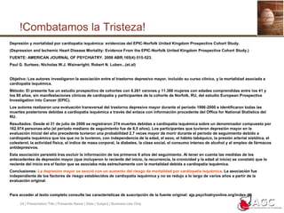 24 | Presentation Title | Presenter Name | Date | Subject | Business Use Only!Combatamos la Tristeza!Depresión y mortalidad por cardiopatía isquémica: evidencias del EPIC-Norfolk United Kingdom Prospective Cohort Study.(Depression and Ischemic Heart Disease Mortality: Evidence From the EPIC-Norfolk United Kingdom Prospective Cohort Study.)FUENTE: AMERICAN JOURNAL OF PSYCHIATRY. 2008 ABR;165(4):515-523.Paul G. Surtees; Nicholas W.J. Wainwright; Robert N. Luben...(et.al)Objetivo: Los autores investigaron la asociación entre el trastorno depresivo mayor, incluido su curso clínico, y la mortalidad asociada a cardiopatía isquémica. Método: El presente fue un estudio prospectivo de cohortes con 8.261 varones y 11.388 mujeres con edades comprendidas entre los 41 y los 80 años, sin manifestaciones clínicas de cardiopatía y participantes de la cohorte de Norfolk, RU, del estudio European Prospective Investigation into Cancer (EPIC). Los autores realizaron una evaluación transversal del trastorno depresivo mayor durante el período 1996-2000 e identificaron todas las muertes posteriores debidas a cardiopatía isquémica a través del enlace con información procedente del Office for National Statistics del RU. Resultados: Desde el 31 de julio de 2006 se registraron 274 muertes debidas a cardiopatía isquémica sobre un denominador compuesto por 162.974 personas-año (el período mediano de seguimiento fue de 8,5 años). Los participantes que tuvieron depresión mayor en la evaluación inicial del año precedente tuvieron una probabilidad 2,7 veces mayor de morir durante el período de seguimiento debido a cardiopatía isquémica que los que no la tuvieron, con independencia de la edad, el sexo, el hábito tabáquico, la presión arterial sistólica, el colesterol, la actividad física, el índice de masa corporal, la diabetes, la clase social, el consumo intenso de alcohol y el empleo de fármacos antidepresivos. Esta asociación persistió tras excluir la información de los primeros 6 años del seguimiento. Al tener en cuenta las medidas de los antecedentes de depresión mayor (que incluyeron lo reciente del inicio, la recurrencia, la cronicidad y la edad al inicio) se constató que lo reciente del inicio era el factor que se asociaba más estrechamente con la mortalidad debida a cardiopatía isquémica. Conclusiones: La depresión mayor se asoció con un aumento del riesgo de mortalidad por cardiopatía isquémica. La asociación fue independiente de los factores de riesgo establecidos de cardiopatía isquémica y no se redujo a lo largo de varios años a partir de la evaluación original.Para acceder al texto completo consulte las características de suscripción de la fuente original: ajp.psychiatryonline.org/index.dtl
