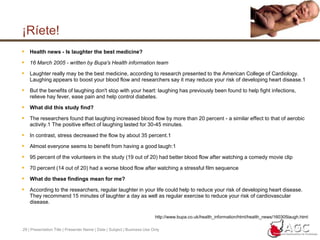 28 | Presentation Title | Presenter Name | Date | Subject | Business Use Only¡Ríete!The University of Maryland Medical Center has been at the forefront of laughter research. Their first significant findings were presented in 2000 to the American Heart Association’s 73rd Scientific Sessions. The study surveyed a group of 300, half of whom had suffered a heart attack or had undergone coronary artery bypass surgery and the other half who were of the same age but did not have heart disease. The two questionnaires featured either multiple choice or true/false questions to determine the participants’ likeliness to laugh in situations and their levels of anger and hostility. You can take a sample survey here. Their findings revealed that those with a history of heart disease were 40% less likely to laugh than those without the disease. The second major study by the University of Maryland presented in 2005 focused on monitoring changes in the blood vessels, specifically the endothelium (inner lining), as participants experienced different emotions. When the volunteers were shown intense and stressful clips of movies their blood vessels reduced blood flow (called vasoconstriction) by an average of 35%. However, when participants viewed clips of a funny film, their endothelium dilated and expanded to increase blood flow an average of 22%. Further research in 2008 found that during laughing the participants’ mean flow-mediated dilation was 19%. It is believed that an unhealthy endothelium is the first step in developing hardened arteries (atherosclerosis). The study showed that laughing may help keep the endothelium healthy which should theoretically improve one’s defense against heart disease and high blood pressure. “The magnitude of change we saw in the endothelium is similar to the benefit we might see with aerobic activity, but without the aches, pains and muscle tension associated with exercise,” said Dr. Miller, who led the research and is director of preventive cardiology at the University of Maryland Medical Center, “We don’t recommend that you laugh and not exercise, but we do recommend that you try to laugh on a regular basis. Thirty minutes of exercise three times a week, and 15 minutes of laughter on a daily basis is probably good for the vascular system.”More information on the study in 2000 can be found here, the 2005 study and Miller quote here and the 2008 study herehttp://www.zona.com/blog/index.php/a-laugh-a-day-to-keep-the-doctor-away/