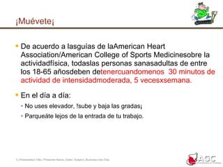 3 | Presentation Title | Presenter Name | Date | Subject | Business Use Only¡Muévete¡De acuerdo a lasguías de laAmerican Heart Association/American College of Sports Medicinesobre la actividadfísica, todaslas personas sanasadultas de entre los 18-65 añosdeben detenercuandomenos  30 minutos de actividad de intensidadmoderada, 5 vecesxsemana.En el día a día:No uses elevador, !sube y baja las gradas¡Parqueáte lejos de la entrada de tu trabajo.