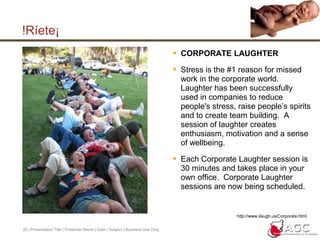 29 | Presentation Title | Presenter Name | Date | Subject | Business Use Only¡Ríete!Health news - Is laughter the best medicine?16 March 2005 - written by Bupa's Health information teamLaughter really may be the best medicine, according to research presented to the American College of Cardiology. Laughing appears to boost your blood flow and researchers say it may reduce your risk of developing heart disease.1But the benefits of laughing don't stop with your heart: laughing has previously been found to help fight infections, relieve hay fever, ease pain and help control diabetes.What did this study find?The researchers found that laughing increased blood flow by more than 20 percent - a similar effect to that of aerobic activity.1 The positive effect of laughing lasted for 30-45 minutes.In contrast, stress decreased the flow by about 35 percent.1Almost everyone seems to benefit from having a good laugh:195 percent of the volunteers in the study (19 out of 20) had better blood flow after watching a comedy movie clip 70 percent (14 out of 20) had a worse blood flow after watching a stressful film sequence What do these findings mean for me?According to the researchers, regular laughter in your life could help to reduce your risk of developing heart disease. They recommend 15 minutes of laughter a day as well as regular exercise to reduce your risk of cardiovascular disease.http://www.bupa.co.uk/health_information/html/health_news/160305laugh.html