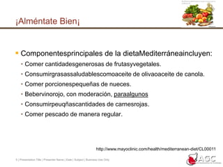 5 | Presentation Title | Presenter Name | Date | Subject | Business Use Only¡Alméntate Bien¡Componentesprincipales de la dietaMediterráneaincluyen:Comer cantidadesgenerosas de frutasyvegetales. Consumirgrasassaludablescomoaceite de olivaoaceite de canola. Comer porcionespequeñas de nueces. Bebervinorojo, con moderación, paraalgunosConsumirpeuqñascantidades de carnesrojas. Comer pescado de manera regular.http://www.mayoclinic.com/health/mediterranean-diet/CL00011