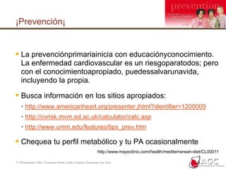 7 | Presentation Title | Presenter Name | Date | Subject | Business Use Only¡Prevención¡La prevenciónprimariainicia con educaciónyconocimiento.  La enfermedad cardiovascular es un riesgoparatodos; pero con el conocimientoapropiado, puedessalvarunavida, incluyendo la propia.Busca información en los sitios apropiados:http://www.americanheart.org/presenter.jhtml?identifier=1200009http://cvrisk.mvm.ed.ac.uk/calculator/calc.asphttp://www.umm.edu/features/tips_prev.htmChequea tu perfil metabólico y tu PA ocasionalmentehttp://www.mayoclinic.com/health/mediterranean-diet/CL00011