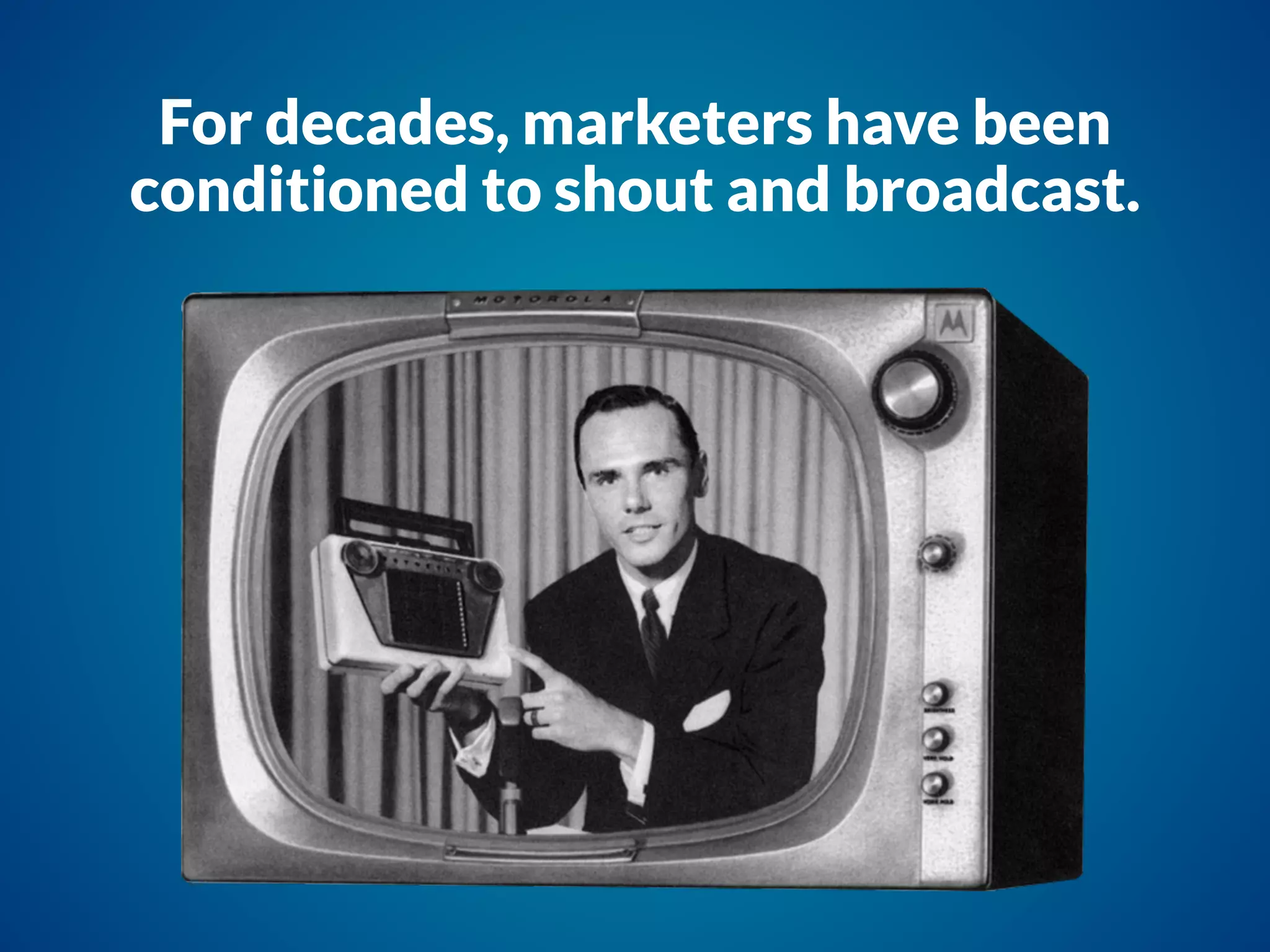 For decades, marketers have been
conditioned to shout and broadcast.
 
