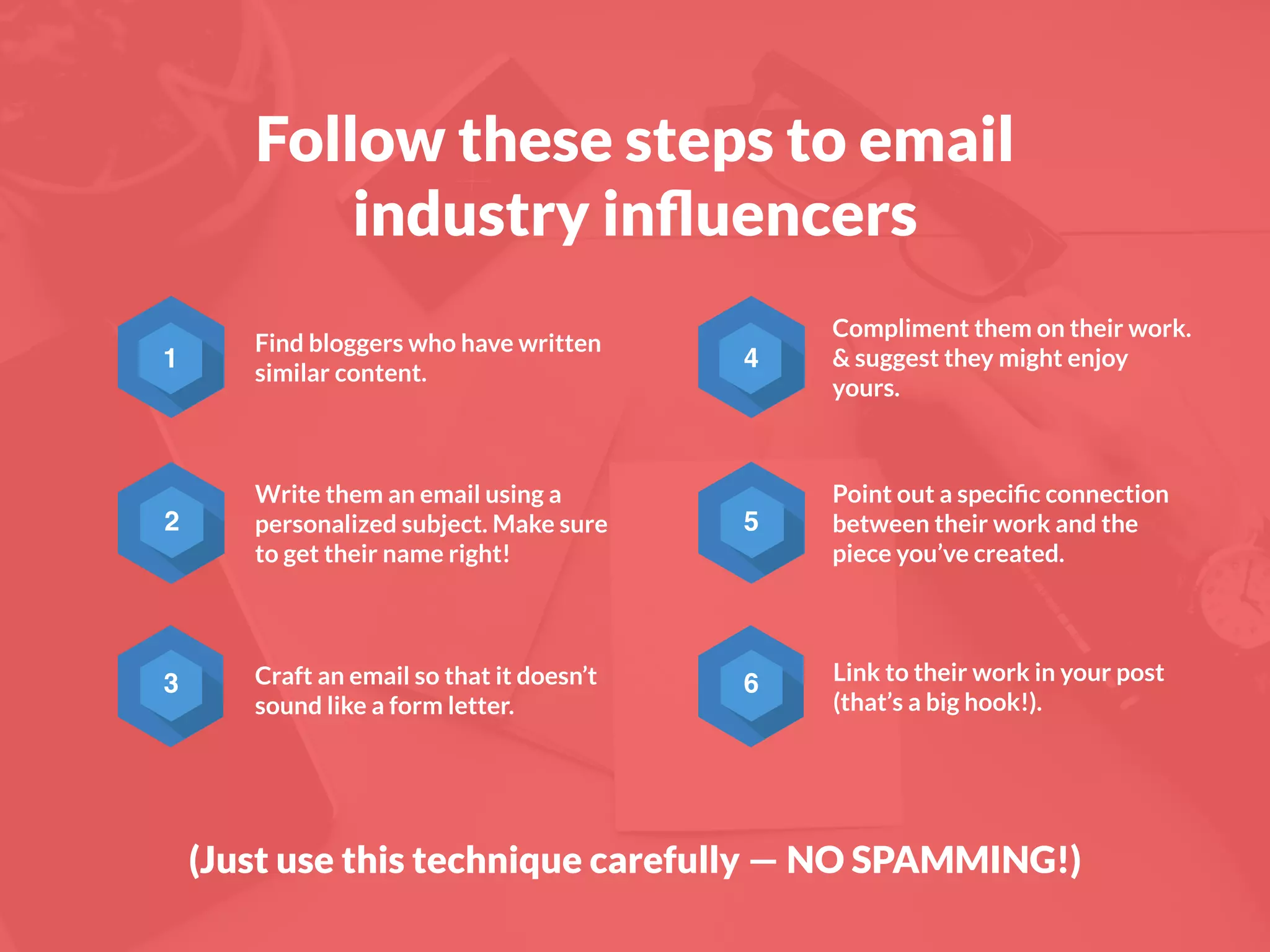 Follow these steps to email
industry inﬂuencers
2
3
4
5
6
Find bloggers who have written
similar content.
Write them an email using a
personalized subject. Make sure
to get their name right!
Craft an email so that it doesn’t
sound like a form letter.
Compliment them on their work.
& suggest they might enjoy
yours.
Point out a speciﬁc connection
between their work and the
piece you’ve created.
Link to their work in your post
(that’s a big hook!).
1
(Just use this technique carefully — NO SPAMMING!)
 