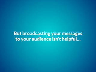 But broadcasting your messages
to your audience isn’t helpful…
 