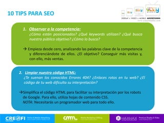 1. Observar a la competencia:
¿Cómo están posicionados? ¿Qué keywords utilizan? ¿Qué busca
nuestro público objetivo? ¿Cómo lo busca?
 Empieza desde cero, analizando las palabras clave de la competencia
y diferenciándote de ellos. ¿El objetivo? Conseguir más visitas y,
con ello, más ventas.
2. Limpiar nuestro código HTML:
¿Te suenan los conocidos Errores 404? ¿Enlaces rotos en tu web? ¿El
código de tu web dificulta su interpretación?
Simplifica el código HTML para facilitar su interpretación por los robots
de Google. Para ello, utiliza hojas de contenido CSS.
NOTA: Necesitarás un programador web para todo ello.
10 TIPS PARA SEO
 