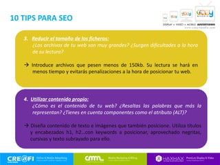 3. Reducir el tamaño de los ficheros:
¿Los archivos de tu web son muy grandes? ¿Surgen dificultades a la hora
de su lectura?
 Introduce archivos que pesen menos de 150kb. Su lectura se hará en
menos tiempo y evitarás penalizaciones a la hora de posicionar tu web.
4. Utilizar contenido propio:
¿Cómo es el contenido de tu web? ¿Resaltas las palabras que más la
representan? ¿Tienes en cuenta componentes como el atributo (ALT)?
 Diseña contenido de texto e imágenes que también posicione. Utiliza títulos
y encabezados h1, h2…con keywords a posicionar, aprovechado negritas,
cursivas y texto subrayado para ello.
10 TIPS PARA SEO
 