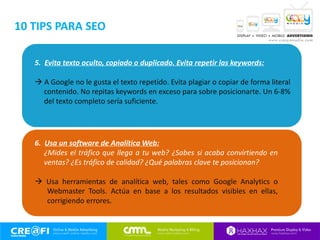 5. Evita texto oculto, copiado o duplicado. Evita repetir las keywords:
 A Google no le gusta el texto repetido. Evita plagiar o copiar de forma literal
contenido. No repitas keywords en exceso para sobre posicionarte. Un 6-8%
del texto completo sería suficiente.
6. Usa un software de Analítica Web:
¿Mides el tráfico que llega a tu web? ¿Sabes si acaba convirtiendo en
ventas? ¿Es tráfico de calidad? ¿Qué palabras clave te posicionan?
 Usa herramientas de analítica web, tales como Google Analytics o
Webmaster Tools. Actúa en base a los resultados visibles en ellas,
corrigiendo errores.
10 TIPS PARA SEO
 