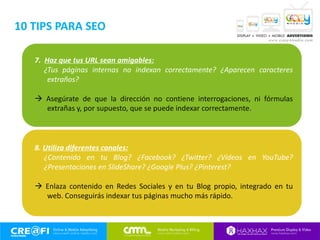 7. Haz que tus URL sean amigables:
¿Tus páginas internas no indexan correctamente? ¿Aparecen caracteres
extraños?
 Asegúrate de que la dirección no contiene interrogaciones, ni fórmulas
extrañas y, por supuesto, que se puede indexar correctamente.
8. Utiliza diferentes canales:
¿Contenido en tu Blog? ¿Facebook? ¿Twitter? ¿Vídeos en YouTube?
¿Presentaciones en SlideShare? ¿Google Plus? ¿Pinterest?
 Enlaza contenido en Redes Sociales y en tu Blog propio, integrado en tu
web. Conseguirás indexar tus páginas mucho más rápido.
10 TIPS PARA SEO
 