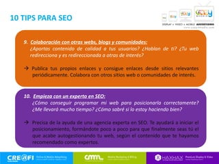 9. Colaboración con otras webs, blogs y comunidades:
¿Aportas contenido de calidad a tus usuarios? ¿Hablan de ti? ¿Tu web
redirecciona y es redireccionada a otras de interés?
 Publica tus propios enlaces y consigue enlaces desde sitios relevantes
periódicamente. Colabora con otros sitios web o comunidades de interés.
10. Empieza con un experto en SEO:
¿Cómo conseguir programar mi web para posicionarla correctamente?
¿Me llevará mucho tiempo? ¿Cómo sabré si lo estoy haciendo bien?
 Precisa de la ayuda de una agencia experta en SEO. Te ayudará a iniciar el
posicionamiento, formándote poco a poco para que finalmente seas tú el
que acabe autogestionando tu web, según el contenido que te hayamos
recomendado como expertos.
10 TIPS PARA SEO
 