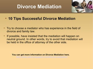 Divorce Mediation

    
         10 Tips Successful Divorce Mediation


        Try to choose a mediator who has experience in the field of
        divorce and family law.

        If possible, have insisted that the mediation will happen on
        neutral ground. In other words, try to avoid that mediation will
        be held in the office of attorney of the other side.



            You can get more information on Divorce Mediation here.
                http://www.edivorcepapers.com/divorce-mediation/
 