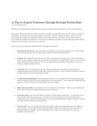 10 Tips to Acquire Customers through Strategic Partnerships<br />by Inside Small Business <br />What is the single greatest problem facing small to medium sized businesses?  Customer acquisition.<br />Many great business plans have been brought to market to simply fizzle out over time due to scarcity of customers.  So how does a business acquire customers?  Search engine marketing, word of mouth, social networks, blogs, and traditional media are all valid avenues.  However, these outlets seem to be crowded and often too expensive.  Truly savvy businesses are able to create strategic partnerships to help grow their business and acquire customers.<br />Here are 10 tips to help you get started with strategic partnerships:<br />Commission structure. Know how much commission you can pay a partner for a referred sale.  The more bounty you can pay the easier it will be to find and keep partners.<br />Trading. Some partners may want you to refer customers to their business.  Look at creating a place on your website where you can feature your partners or determine if there is a way you can refer customers to your partners.  If you can create business for them they will be much more willing to create business for you.<br />Tracking. Set up tracking to ensure you can accurately track all sales from your partners.  Google analytics and Omniture both offer sufficient solutions.  Also, consider giving each partner a unique phone number to track phone sales.<br />Co-branded landing pages. Some partners will want you to create a co-branded landing page with the partner’s logo and a brief explanation of the partnership.  The co-branded page helps the partner’s customers feel more comfortable with the transition.<br />Sites with high traffic. Find partners who are leaders in the industry.  Often you can determine which sites do well by looking at their rankings on Google.<br />Common sense. Use common sense to identify complimentary industries.  For example, if you are a window cleaning company you will want to ask yourself what other businesses are in contact with your customer near the time of your visit (carpet cleaners, painters, disaster cleanup, and other home improvement companies).<br />Create a list. Once you identify industries of interest, make a list identifying your top targets in each industry.  Go through the list and find the best contact information you can through the potential partner’s website, domain registration who is data, and social networks such as LinkedIn and Facebook.<br />Persistence. Keep contacting potential partners until you speak with the decision-maker.  Do not leave voice mail or email with an open-ended invitation for the partner to contact you if they are interested.  Instead, say you would like to explore a partnership and set up a time for a discussion.<br />Negotiating. Listen to your potential partner and ask questions about their business and what they seek to gain from a partnership.  Be creative in assessing if you can provide solutions to their problems.<br />Testing. Some partners may be willing to start small.  Get your foot in the door and your chance of a deeper integration will increase.<br />