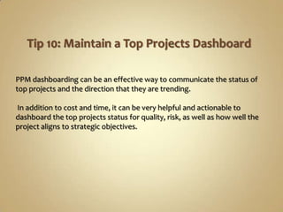 PPM dashboarding can be an effective way to communicate the status of
top projects and the direction that they are trending.

In addition to cost and time, it can be very helpful and actionable to
dashboard the top projects status for quality, risk, as well as how well the
project aligns to strategic objectives.
 