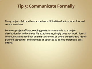 Many projects fail or at least experience difficulties due to a lack of formal
communications.

For most project efforts, sending project status emails to a project
distribution list with various file attachments, simply does not work. Formal
communications need not be time consuming or overly bureaucratic; rather
planned, agreed to, and executed as opposed to ad hoc or periodic best
efforts.
 