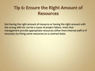 Not having the right amount of resource or having the right amount with
the wrong skill mix can be a cause of project failure. Insist that
management provide appropriate resources either from internal staff or if
necessary by hiring some resources on a contract basis.
 