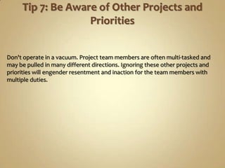 Don't operate in a vacuum. Project team members are often multi-tasked and
may be pulled in many different directions. Ignoring these other projects and
priorities will engender resentment and inaction for the team members with
multiple duties.
 