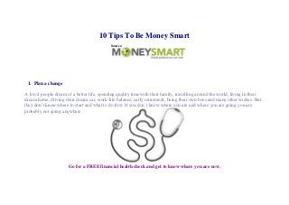 10 Tips To Be Money Smart
                                             Source:




 1. Plan a change

A lot of people dream of a better life, spending quality time with their family, travelling around the world, living in their
dream home, driving their dream car, work-life balance, early retirement, being their own boss and many other wishes. But
they don’t know where to start and what to do first. If you don’t know where you are and where you are going you are
probably not going anywhere.




                       Go for a FREE financial health check and get to know where you are now.
 