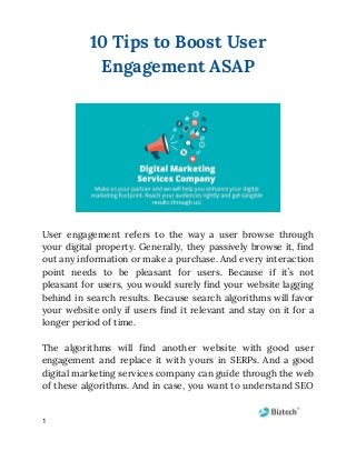 10 Tips to Boost User 
Engagement ASAP 
 
 
 
User engagement refers to the way a user browse through                   
your digital property. Generally, they passively browse it, find                 
out any information or make a purchase. And every interaction                   
point needs to be pleasant for users. Because if it’s not                     
pleasant for users, you would surely find your website lagging                   
behind in search results. Because search algorithms will favor                 
your website only if users find it relevant and stay on it for a                           
longer period of time. 
 
The algorithms will find another website with good user                 
engagement and replace it with yours in SERPs. And a good                     
digital marketing services company can guide through the web                 
of these algorithms. And in case, you want to understand SEO                     
1
 