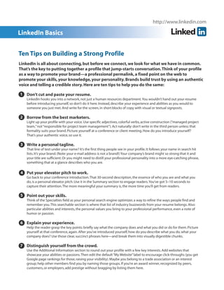 http://www.linkedin.com

LinkedIn Basics
Ten Tips on Building a Strong Profile
LinkedIn is all about connecting, but before we connect, we look for what we have in common.
That’s the key to putting together a profile that jump-starts conversation. Think of your profile
as a way to promote your brand—a professional permalink, a fixed point on the web to
promote your skills, your knowledge, your personality. Brands build trust by using an authentic
voice and telling a credible story. Here are ten tips to help you do the same:
1 Don’t cut and paste your resume.
LinkedIn hooks you into a network, not just a human resources department. You wouldn’t hand out your resume
before introducing yourself, so don’t do it here. Instead, describe your experience and abilities as you would to
someone you just met. And write for the screen, in short blocks of copy with visual or textual signposts.

2 Borrow from the best marketers.
Light up your profile with your voice. Use specific adjectives, colorful verbs, active construction (“managed project
team,” not “responsible for project team management”). Act naturally: don’t write in the third person unless that
formality suits your brand. Picture yourself at a conference or client meeting. How do you introduce yourself?
That’s your authentic voice, so use it.

3 Write a personal tagline.
That line of text under your name? It’s the first thing people see in your profile. It follows your name in search hit
lists. It’s your brand. (Note: your e-mail address is not a brand!) Your company’s brand might so strong that it and
your title are sufficient. Or you might need to distill your professional personality into a more eye-catching phrase,
something that at a glance describes who you are.

4 Put your elevator pitch to work.
4 Go back to your conference introduction. That 30-second description, the essence of who you are and what you
do, is a personal elevator pitch. Use it in the Summary section to engage readers. You’ve got 5–10 seconds to
capture their attention. The more meaningful your summary is, the more time you’ll get from readers.

5 Point out your skills.
Think of the Specialties field as your personal search engine optimizer, a way to refine the ways people find and
remember you. This searchable section is where that list of industry buzzwords from your resume belongs. Also:
particular abilities and interests, the personal values you bring to your professional performance, even a note of
humor or passion.

6 Explain your experience.
6 Help the reader grasp the key points: briefly say what the company does and what you did or do for them. Picture
yourself at that conference, again. After you’ve introduced yourself, how do you describe what you do, what your
company does? Use those clear, succinct phrases here—and break them into visually digestible chunks.

7 Distinguish yourself from the crowd.
Use the Additional Information section to round out your profile with a few key interests. Add websites that
showcase your abilities or passions. Then edit the default “My Website” label to encourage click-throughs (you get
Google page rankings for those, raising your visibility). Maybe you belong to a trade association or an interest
group; help other members find you by naming those groups. If you’re an award winner, recognized by peers,
customers, or employers, add prestige without bragging by listing them here.

 