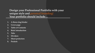 1. A three-ring binder
2. Cover page
3. Table of Contents
4. Brief introduction
5. Tabs
6. Dividers
7. Sheet protectors
8. Pockets
Design your Professional Portfolio with your
unique style and personal branding!
Your portfolio should include…
 