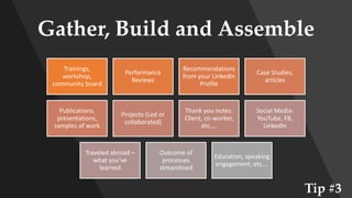 Gather, Build and Assemble
Trainings,
workshop,
community board
Performance
Reviews
Recommendations
from your LinkedIn
Profile
Case Studies,
articles
Publications,
presentations,
samples of work
Projects (Led or
collaborated)
Thank you notes:
Client, co-worker,
etc.…
Social Media:
YouTube, FB,
LinkedIn
Traveled abroad –
what you’ve
learned
Outcome of
processes
streamlined
Education, speaking
engagement, etc….
Tip #3
 