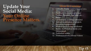 Update Your
Social Media:
Your Online
Presence Matters.
Ideas to Consider:
1. LinkedIn Profile (upload professional videos,
articles, publications and more)
2. Facebook (business/professional page)
3. Twitter, Pinterest, YouTube, etc…
4. Blogs
5. Conferences, trainings attended
6. Upload screenshots of projects
7. Speaking engagements
8. Workshops/trainings facilitated
9. Books: Authored or books you
recommend
10. Published works
11. Professional/educational Videos
Tip #5
 