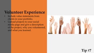 Volunteer Experience
• Include value statements from
clients in your portfolio.
• Upload projects to your social
media page and give a description
of the project, why you volunteered,
and what you learned.
Tip #7
 