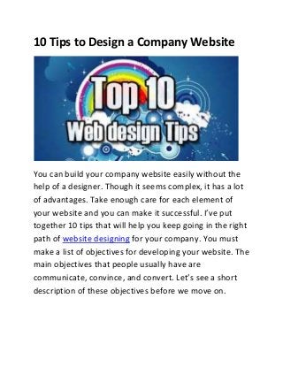 10 Tips to Design a Company Website

You can build your company website easily without the
help of a designer. Though it seems complex, it has a lot
of advantages. Take enough care for each element of
your website and you can make it successful. I’ve put
together 10 tips that will help you keep going in the right
path of website designing for your company. You must
make a list of objectives for developing your website. The
main objectives that people usually have are
communicate, convince, and convert. Let’s see a short
description of these objectives before we move on.

 