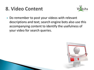 

Do remember to post your videos with relevant
descriptions and text; search engine bots also use this
accompanying content to identify the usefulness of
your video for search queries.

 