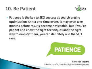 

Patience is the key to SEO success as search engine
optimization isn’t a one-time event. It may even take
months before results become noticeable. But if you’re
patient and know the right techniques and the right
way to employ them, you can definitely win the SEO
race.

Abhishek Tripathi
linkedin.com/in/abhishekdigitalmarketingexpert

 