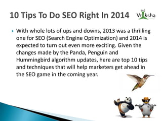 

With whole lots of ups and downs, 2013 was a thrilling
one for SEO (Search Engine Optimization) and 2014 is
expected to turn out even more exciting. Given the
changes made by the Panda, Penguin and
Hummingbird algorithm updates, here are top 10 tips
and techniques that will help marketers get ahead in
the SEO game in the coming year.

 