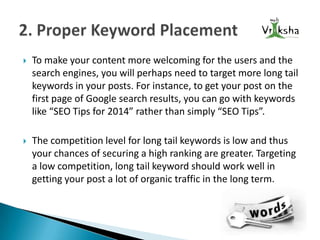 

To make your content more welcoming for the users and the
search engines, you will perhaps need to target more long tail
keywords in your posts. For instance, to get your post on the
first page of Google search results, you can go with keywords
like “SEO Tips for 2014” rather than simply “SEO Tips”.



The competition level for long tail keywords is low and thus
your chances of securing a high ranking are greater. Targeting
a low competition, long tail keyword should work well in
getting your post a lot of organic traffic in the long term.

 